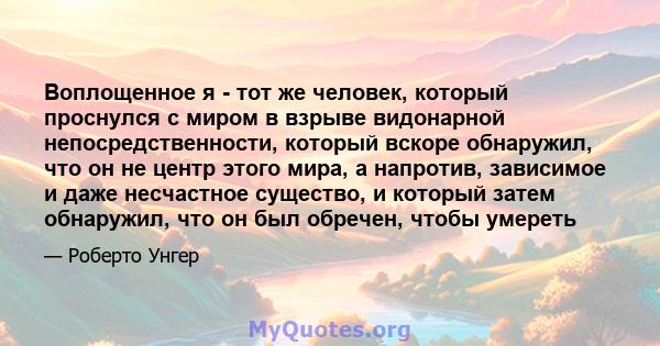 Воплощенное я - тот же человек, который проснулся с миром в взрыве видонарной непосредственности, который вскоре обнаружил, что он не центр этого мира, а напротив, зависимое и даже несчастное существо, и который затем