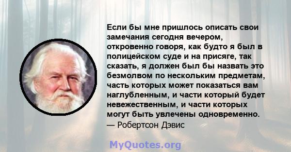 Если бы мне пришлось описать свои замечания сегодня вечером, откровенно говоря, как будто я был в полицейском суде и на присяге, так сказать, я должен был бы назвать это безмолвом по нескольким предметам, часть которых