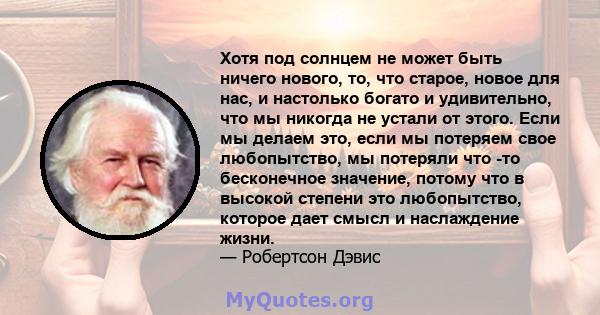 Хотя под солнцем не может быть ничего нового, то, что старое, новое для нас, и настолько богато и удивительно, что мы никогда не устали от этого. Если мы делаем это, если мы потеряем свое любопытство, мы потеряли что