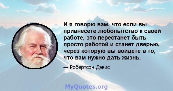 И я говорю вам, что если вы привнесете любопытство к своей работе, это перестанет быть просто работой и станет дверью, через которую вы войдете в то, что вам нужно дать жизнь.