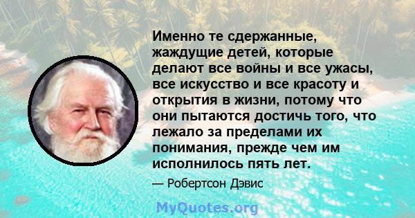 Именно те сдержанные, жаждущие детей, которые делают все войны и все ужасы, все искусство и все красоту и открытия в жизни, потому что они пытаются достичь того, что лежало за пределами их понимания, прежде чем им