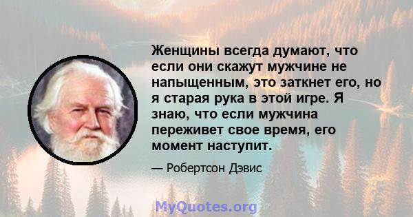 Женщины всегда думают, что если они скажут мужчине не напыщенным, это заткнет его, но я старая рука в этой игре. Я знаю, что если мужчина переживет свое время, его момент наступит.