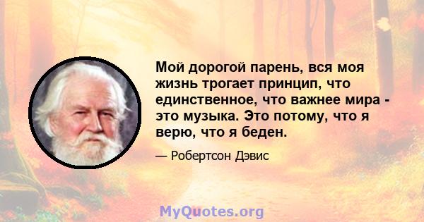 Мой дорогой парень, вся моя жизнь трогает принцип, что единственное, что важнее мира - это музыка. Это потому, что я верю, что я беден.