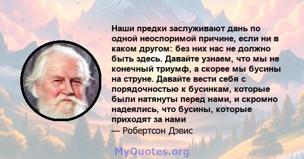 Наши предки заслуживают дань по одной неоспоримой причине, если ни в каком другом: без них нас не должно быть здесь. Давайте узнаем, что мы не конечный триумф, а скорее мы бусины на струне. Давайте вести себя с