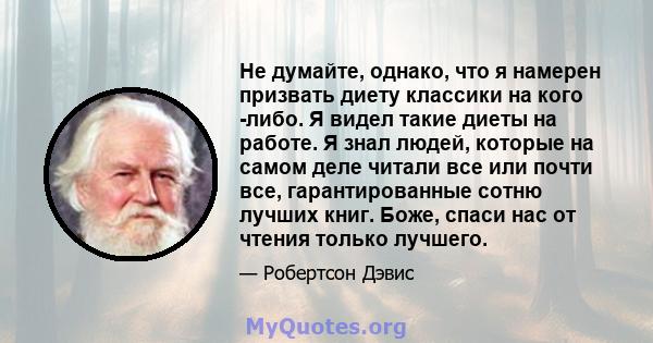 Не думайте, однако, что я намерен призвать диету классики на кого -либо. Я видел такие диеты на работе. Я знал людей, которые на самом деле читали все или почти все, гарантированные сотню лучших книг. Боже, спаси нас от 