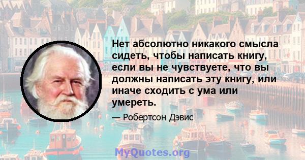 Нет абсолютно никакого смысла сидеть, чтобы написать книгу, если вы не чувствуете, что вы должны написать эту книгу, или иначе сходить с ума или умереть.