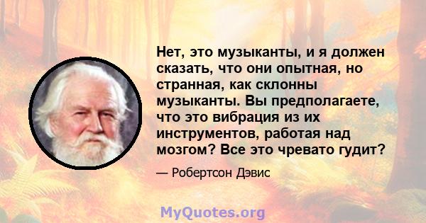 Нет, это музыканты, и я должен сказать, что они опытная, но странная, как склонны музыканты. Вы предполагаете, что это вибрация из их инструментов, работая над мозгом? Все это чревато гудит?