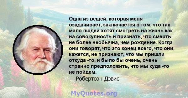 Одна из вещей, которая меня озадачивает, заключается в том, что так мало людей хотят смотреть на жизнь как на совокупность и признать, что смерть не более необычна, чем рождение. Когда они говорят, что это конец всего,