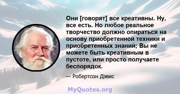 Они [говорят] все креативны. Ну, все есть. Но любое реальное творчество должно опираться на основу приобретенной техники и приобретенных знаний; Вы не можете быть креативным в пустоте, или просто получаете беспорядок.