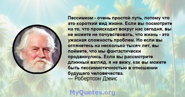 Пессимизм - очень простой путь, потому что это короткий вид жизни. Если вы посмотрите на то, что происходит вокруг нас сегодня, вы не можете не почувствовать, что жизнь - это ужасная сложность проблем. Но если вы