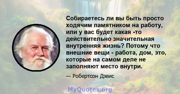 Собираетесь ли вы быть просто ходячим памятником на работу, или у вас будет какая -то действительно значительная внутренняя жизнь? Потому что внешние вещи - работа, дом, это, которые на самом деле не заполняют место