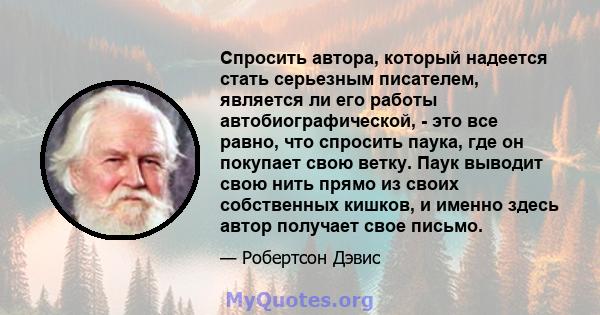 Спросить автора, который надеется стать серьезным писателем, является ли его работы автобиографической, - это все равно, что спросить паука, где он покупает свою ветку. Паук выводит свою нить прямо из своих собственных