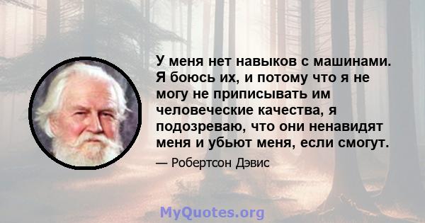 У меня нет навыков с машинами. Я боюсь их, и потому что я не могу не приписывать им человеческие качества, я подозреваю, что они ненавидят меня и убьют меня, если смогут.