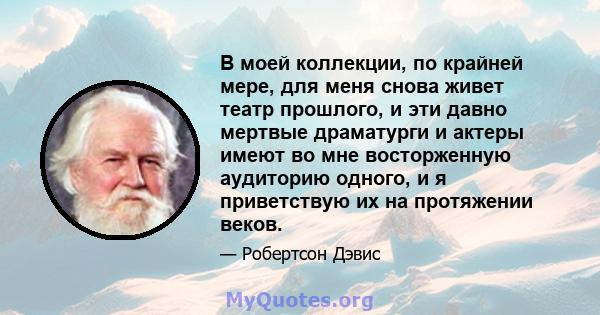 В моей коллекции, по крайней мере, для меня снова живет театр прошлого, и эти давно мертвые драматурги и актеры имеют во мне восторженную аудиторию одного, и я приветствую их на протяжении веков.