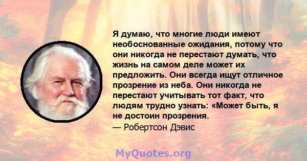 Я думаю, что многие люди имеют необоснованные ожидания, потому что они никогда не перестают думать, что жизнь на самом деле может их предложить. Они всегда ищут отличное прозрение из неба. Они никогда не перестают