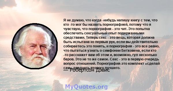 Я не думаю, что когда -нибудь напишу книгу с тем, что кто -то мог бы назвать порнографией, потому что я чувствую, что порнография - это чит. Это попытка обеспечить сексуальный опыт подержанными средствами. Теперь секс - 