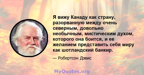 Я вижу Канаду как страну, разорванную между очень северным, довольно необычным, мистическим духом, которого она боится, и ее желанием представить себя миру как шотландский банкир.