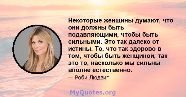 Некоторые женщины думают, что они должны быть подавляющими, чтобы быть сильными. Это так далеко от истины. То, что так здорово в том, чтобы быть женщиной, так это то, насколько мы сильны вполне естественно.