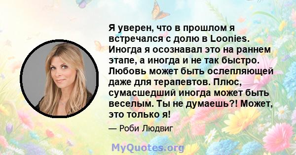 Я уверен, что в прошлом я встречался с долю в Loonies. Иногда я осознавал это на раннем этапе, а иногда и не так быстро. Любовь может быть ослепляющей даже для терапевтов. Плюс, сумасшедший иногда может быть веселым. Ты 