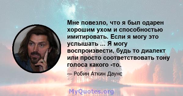 Мне повезло, что я был одарен хорошим ухом и способностью имитировать. Если я могу это услышать ... Я могу воспроизвести, будь то диалект или просто соответствовать тону голоса какого -то.