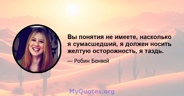 Вы понятия не имеете, насколько я сумасшедший, я должен носить желтую осторожность, я таздь.