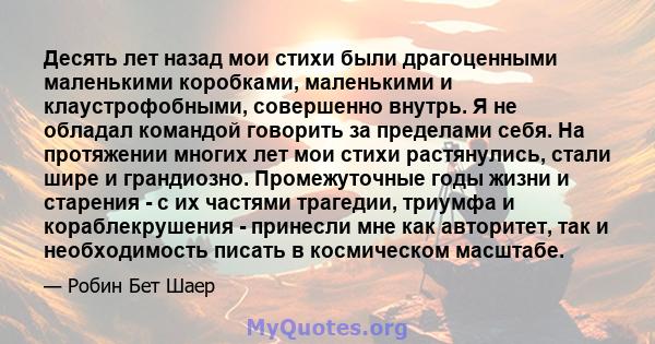 Десять лет назад мои стихи были драгоценными маленькими коробками, маленькими и клаустрофобными, совершенно внутрь. Я не обладал командой говорить за пределами себя. На протяжении многих лет мои стихи растянулись, стали 