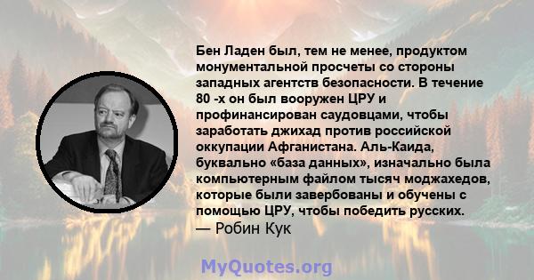 Бен Ладен был, тем не менее, продуктом монументальной просчеты со стороны западных агентств безопасности. В течение 80 -х он был вооружен ЦРУ и профинансирован саудовцами, чтобы заработать джихад против российской