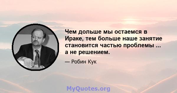 Чем дольше мы остаемся в Ираке, тем больше наше занятие становится частью проблемы ... а не решением.