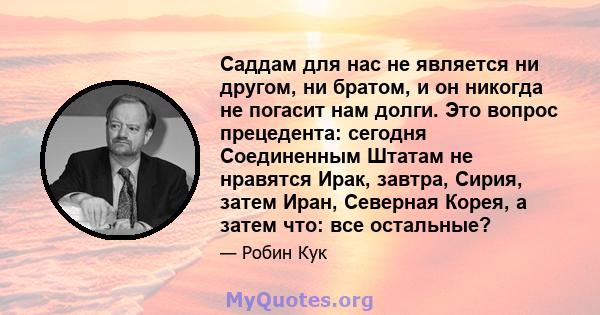 Саддам для нас не является ни другом, ни братом, и он никогда не погасит нам долги. Это вопрос прецедента: сегодня Соединенным Штатам не нравятся Ирак, завтра, Сирия, затем Иран, Северная Корея, а затем что: все