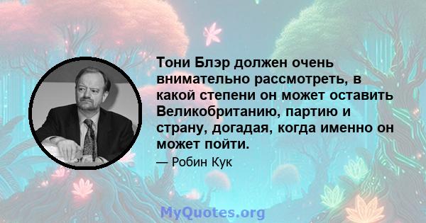 Тони Блэр должен очень внимательно рассмотреть, в какой степени он может оставить Великобританию, партию и страну, догадая, когда именно он может пойти.