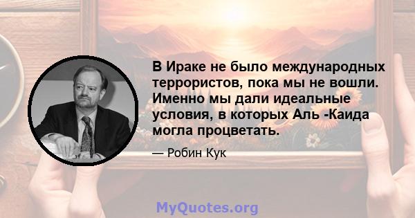 В Ираке не было международных террористов, пока мы не вошли. Именно мы дали идеальные условия, в которых Аль -Каида могла процветать.