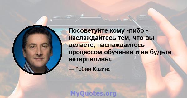 Посоветуйте кому -либо - наслаждайтесь тем, что вы делаете, наслаждайтесь процессом обучения и не будьте нетерпеливы.