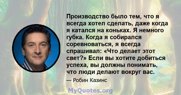 Производство было тем, что я всегда хотел сделать, даже когда я катался на коньках. Я немного губка. Когда я собирался соревноваться, я всегда спрашивал: «Что делает этот свет?» Если вы хотите добиться успеха, вы должны 