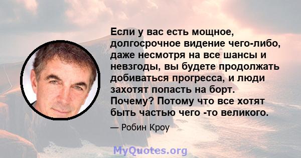 Если у вас есть мощное, долгосрочное видение чего-либо, даже несмотря на все шансы и невзгоды, вы будете продолжать добиваться прогресса, и люди захотят попасть на борт. Почему? Потому что все хотят быть частью чего -то 