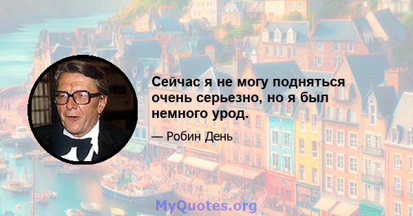 Сейчас я не могу подняться очень серьезно, но я был немного урод.