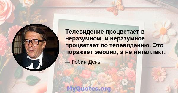 Телевидение процветает в неразумном, и неразумное процветает по телевидению. Это поражает эмоции, а не интеллект.