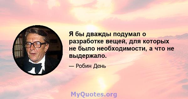 Я бы дважды подумал о разработке вещей, для которых не было необходимости, а что не выдержало.