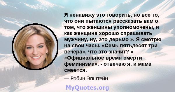 Я ненавижу это говорить, но все то, что они пытаются рассказать вам о том, что женщины уполномочены, и как женщина хорошо спрашивать мужчину, ну, это дерьмо ». Я смотрю на свои часы. «Семь пятьдесят три вечера», что это 