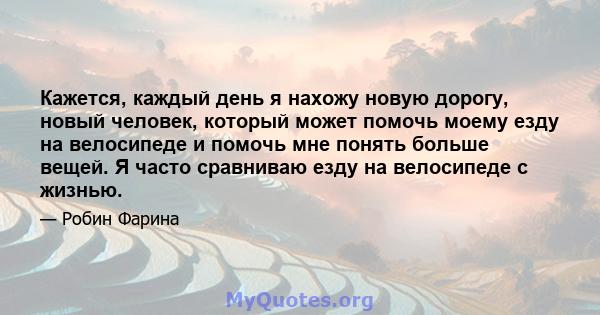 Кажется, каждый день я нахожу новую дорогу, новый человек, который может помочь моему езду на велосипеде и помочь мне понять больше вещей. Я часто сравниваю езду на велосипеде с жизнью.