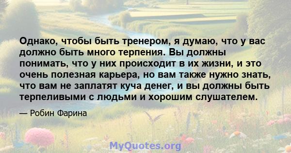 Однако, чтобы быть тренером, я думаю, что у вас должно быть много терпения. Вы должны понимать, что у них происходит в их жизни, и это очень полезная карьера, но вам также нужно знать, что вам не заплатят куча денег, и