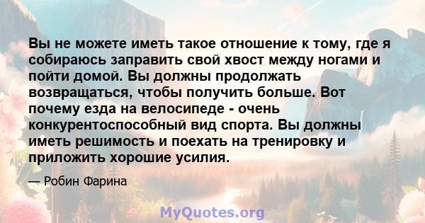 Вы не можете иметь такое отношение к тому, где я собираюсь заправить свой хвост между ногами и пойти домой. Вы должны продолжать возвращаться, чтобы получить больше. Вот почему езда на велосипеде - очень