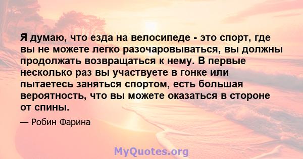 Я думаю, что езда на велосипеде - это спорт, где вы не можете легко разочаровываться, вы должны продолжать возвращаться к нему. В первые несколько раз вы участвуете в гонке или пытаетесь заняться спортом, есть большая