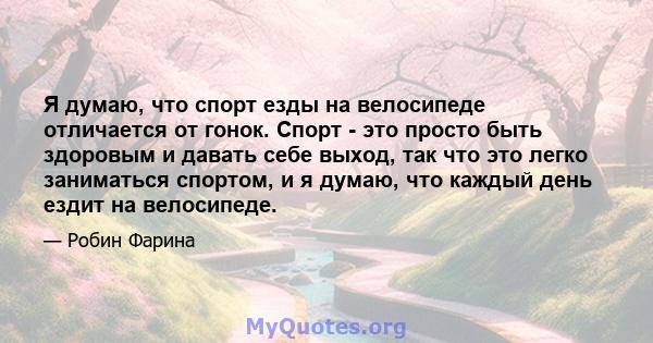 Я думаю, что спорт езды на велосипеде отличается от гонок. Спорт - это просто быть здоровым и давать себе выход, так что это легко заниматься спортом, и я думаю, что каждый день ездит на велосипеде.