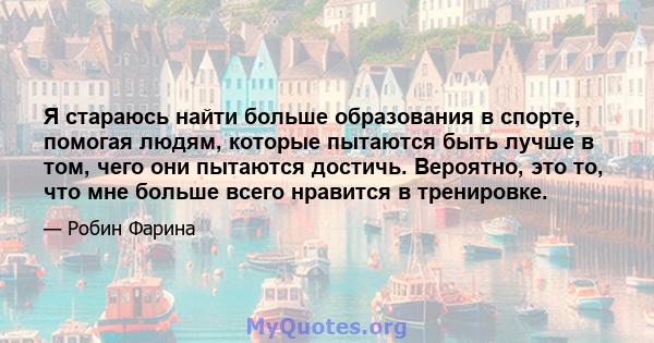 Я стараюсь найти больше образования в спорте, помогая людям, которые пытаются быть лучше в том, чего они пытаются достичь. Вероятно, это то, что мне больше всего нравится в тренировке.