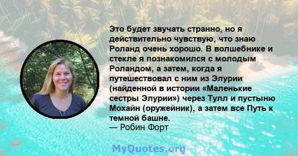 Это будет звучать странно, но я действительно чувствую, что знаю Роланд очень хорошо. В волшебнике и стекле я познакомился с молодым Роландом, а затем, когда я путешествовал с ним из Элурии (найденной в истории