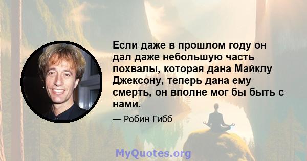 Если даже в прошлом году он дал даже небольшую часть похвалы, которая дана Майклу Джексону, теперь дана ему смерть, он вполне мог бы быть с нами.