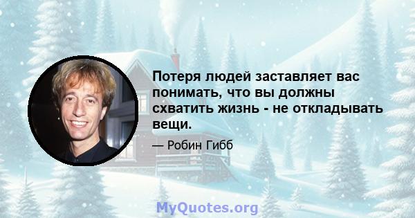 Потеря людей заставляет вас понимать, что вы должны схватить жизнь - не откладывать вещи.