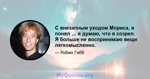 С внезапным уходом Мориса, я понял ... я думаю, что я созрел. Я больше не воспринимаю вещи легкомысленно.