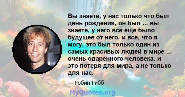 Вы знаете, у нас только что был день рождения, он был ... вы знаете, у него все еще было будущее от него, и все, что я могу, это был только один из самых красивых людей в мире ... очень одаренного человека, и это потеря 