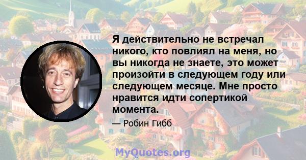 Я действительно не встречал никого, кто повлиял на меня, но вы никогда не знаете, это может произойти в следующем году или следующем месяце. Мне просто нравится идти сопертикой момента.